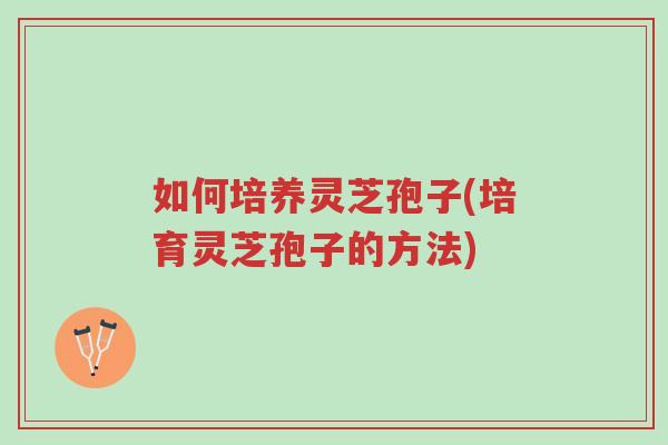 如何培养灵芝孢子(培育灵芝孢子的方法)-第1张图片-超越