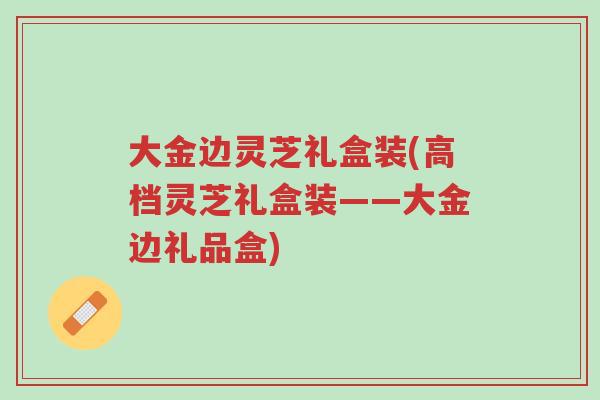 大金边灵芝礼盒装(高档灵芝礼盒装——大金边礼品盒)-第1张图片-超越 大金边灵芝礼盒装(高档灵芝礼盒装——大金边礼品盒)-第1张图片-超越