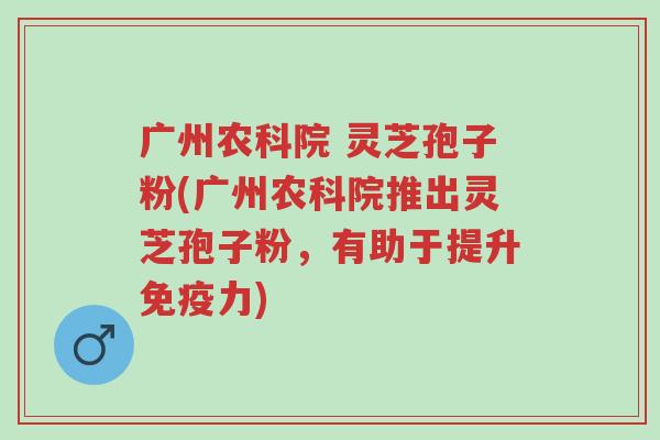 广州农科院 灵芝孢子粉(广州农科院推出灵芝孢子粉,有助于提升免疫力)-第1张图片-超越 广州农科院 灵芝孢子粉(广州农科院推出灵芝孢子粉,有助于提升免疫力)-第1张图片-超越
