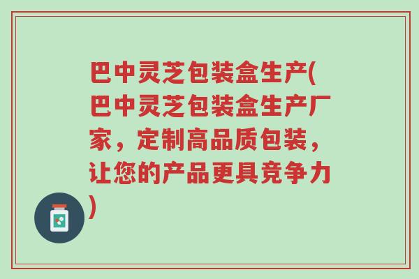 巴中灵芝包装盒生产(巴中灵芝包装盒生产厂家,定制高品质包装,让您的产品更具竞争力)-第1张图片-超越 巴中灵芝包装盒生产(巴中灵芝包装盒生产厂家,定制高品质包装,让您的产品更具竞争力)-第1张图片-超越