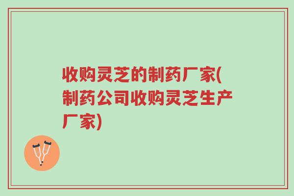 收购灵芝的制药厂家(制药公司收购灵芝生产厂家)-第1张图片-超越