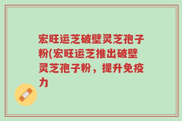 宏旺运芝破壁灵芝孢子粉(宏旺运芝推出破壁灵芝孢子粉,提升免疫力-第1张图片-超越 宏旺运芝破壁灵芝孢子粉(宏旺运芝推出破壁灵芝孢子粉,提升免疫力-第1张图片-超越