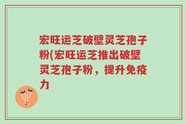 宏旺运芝破壁灵芝孢子粉(宏旺运芝推出破壁灵芝孢子粉,提升免疫力-第1张图片-超越 宏旺运芝破壁灵芝孢子粉(宏旺运芝推出破壁灵芝孢子粉,提升免疫力-第1张图片-超越