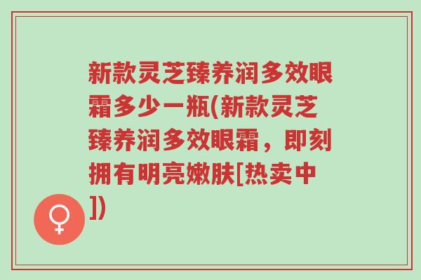 新款灵芝臻养润多效眼霜多少一瓶(新款灵芝臻养润多效眼霜，即刻拥有明亮嫩肤[热卖中])-第1张图片-超越