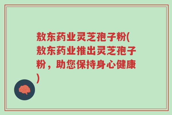 敖东药业灵芝孢子粉(敖东药业推出灵芝孢子粉,助您保持身心健康)-第1张图片-超越 敖东药业灵芝孢子粉(敖东药业推出灵芝孢子粉,助您保持身心健康)-第1张图片-超越