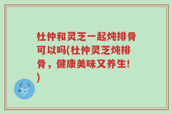 杜仲和灵芝一起炖排骨可以吗(杜仲灵芝炖排骨，健康美味又养生!)-第1张图片-超越