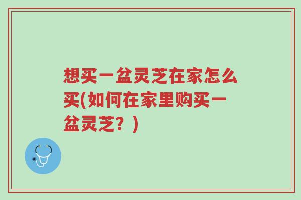 想买一盆灵芝在家怎么买(如何在家里购买一盆灵芝？)-第1张图片-超越