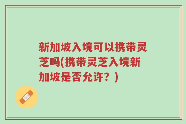 新加坡入境可以携带灵芝吗(携带灵芝入境新加坡是否允许?)-第1张图片-超越 新加坡入境可以携带灵芝吗(携带灵芝入境新加坡是否允许?)-第1张图片-超越