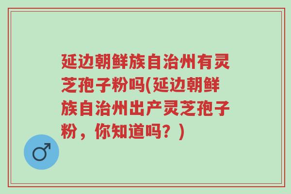 延边朝鲜族自治州有灵芝孢子粉吗(延边朝鲜族自治州出产灵芝孢子粉，你知道吗？)-第1张图片-超越