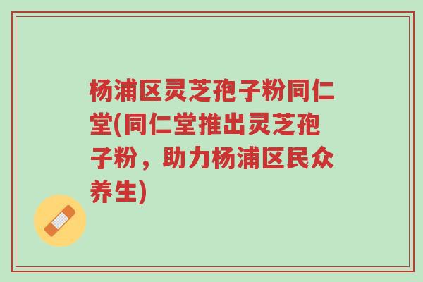 杨浦区灵芝孢子粉同仁堂(同仁堂推出灵芝孢子粉,助力杨浦区民众养生)-第1张图片-超越 杨浦区灵芝孢子粉同仁堂(同仁堂推出灵芝孢子粉,助力杨浦区民众养生)-第1张图片-超越