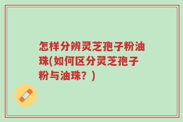 怎样分辨灵芝孢子粉油珠(如何区分灵芝孢子粉与油珠?)-第1张图片-超越 怎样分辨灵芝孢子粉油珠(如何区分灵芝孢子粉与油珠?)-第1张图片-超越