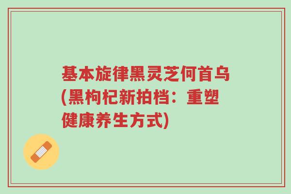 基本旋律黑灵芝何首乌(黑枸杞新拍档：重塑健康养生方式)-第1张图片-超越