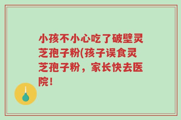 小孩不小心吃了破壁灵芝孢子粉(孩子误食灵芝孢子粉,家长快去医院!-第1张图片-超越 小孩不小心吃了破壁灵芝孢子粉(孩子误食灵芝孢子粉,家长快去医院!-第1张图片-超越