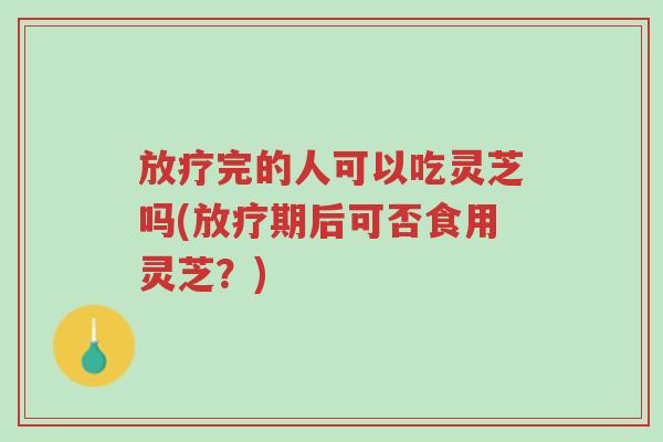 放疗完的人可以吃灵芝吗(放疗期后可否食用灵芝?)-第1张图片-超越 放疗完的人可以吃灵芝吗(放疗期后可否食用灵芝?)-第1张图片-超越