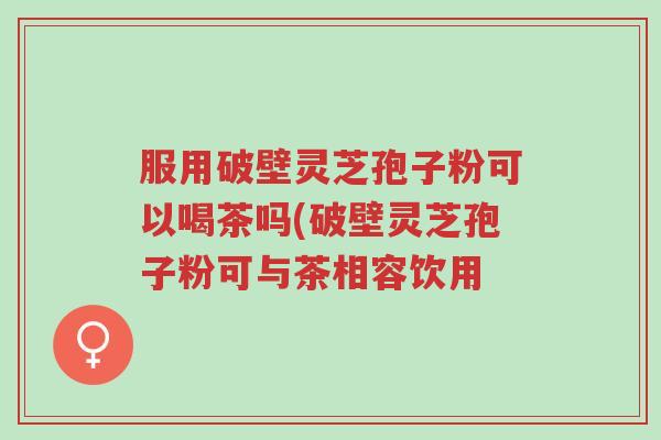 服用破壁灵芝孢子粉可以喝茶吗(破壁灵芝孢子粉可与茶相容饮用-第1张图片-超越