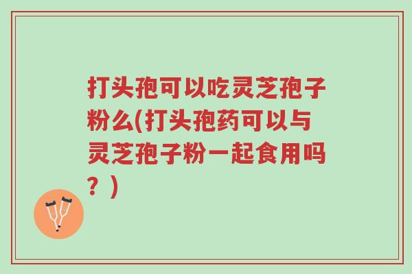 打头孢可以吃灵芝孢子粉么(打头孢药可以与灵芝孢子粉一起食用吗?)-第1张图片-超越 打头孢可以吃灵芝孢子粉么(打头孢药可以与灵芝孢子粉一起食用吗?)-第1张图片-超越