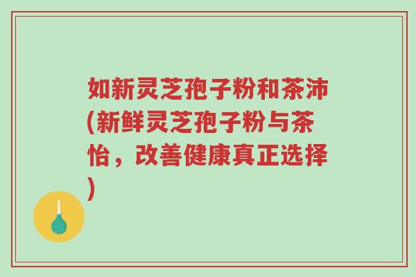 如新灵芝孢子粉和茶沛(新鲜灵芝孢子粉与茶怡,改善健康真正选择)-第1张图片-超越 如新灵芝孢子粉和茶沛(新鲜灵芝孢子粉与茶怡,改善健康真正选择)-第1张图片-超越