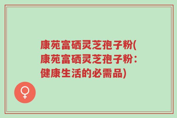 康苑富硒灵芝孢子粉(康苑富硒灵芝孢子粉:健康生活的必需品)-第1张图片-超越 康苑富硒灵芝孢子粉(康苑富硒灵芝孢子粉:健康生活的必需品)-第1张图片-超越
