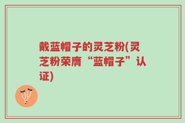 戴蓝帽子的灵芝粉(灵芝粉荣膺“蓝帽子”认证)-第1张图片-超越 戴蓝帽子的灵芝粉(灵芝粉荣膺“蓝帽子”认证)-第1张图片-超越