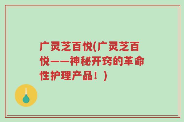 广灵芝百悦(广灵芝百悦——神秘开窍的革命性护理产品！)-第1张图片-超越