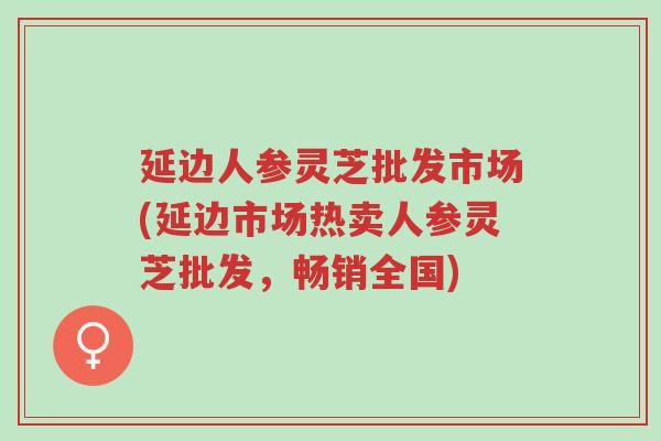 延边人参灵芝批发市场(延边市场热卖人参灵芝批发,畅销全国)-第1张图片-超越 延边人参灵芝批发市场(延边市场热卖人参灵芝批发,畅销全国)-第1张图片-超越