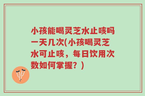 小孩能喝灵芝水止咳吗一天几次(小孩喝灵芝水可止咳,每日饮用次数如何掌握?)-第1张图片-超越 小孩能喝灵芝水止咳吗一天几次(小孩喝灵芝水可止咳,每日饮用次数如何掌握?)-第1张图片-超越