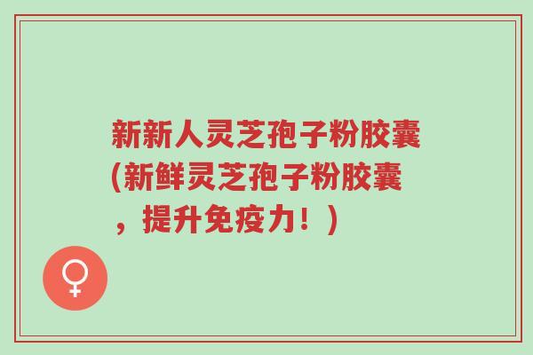 新新人灵芝孢子粉胶囊(新鲜灵芝孢子粉胶囊,提升免疫力!)-第1张图片-超越 新新人灵芝孢子粉胶囊(新鲜灵芝孢子粉胶囊,提升免疫力!)-第1张图片-超越