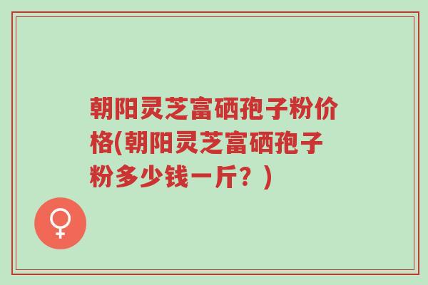朝阳灵芝富硒孢子粉价格(朝阳灵芝富硒孢子粉多少钱一斤?)-第1张图片-超越 朝阳灵芝富硒孢子粉价格(朝阳灵芝富硒孢子粉多少钱一斤?)-第1张图片-超越