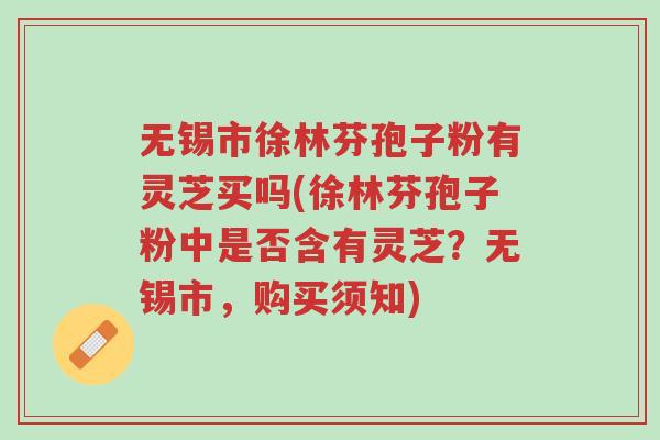 无锡市徐林芬孢子粉有灵芝买吗(徐林芬孢子粉中是否含有灵芝?无锡市,购买须知)-第1张图片-超越 无锡市徐林芬孢子粉有灵芝买吗(徐林芬孢子粉中是否含有灵芝?无锡市,购买须知)-第1张图片-超越