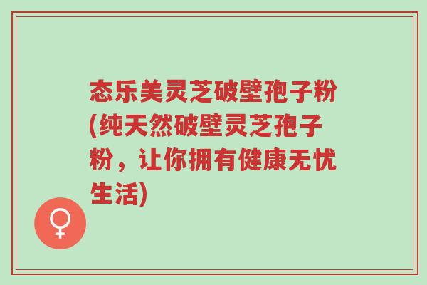 态乐美灵芝破壁孢子粉(纯天然破壁灵芝孢子粉,让你拥有健康无忧生活)-第1张图片-超越 态乐美灵芝破壁孢子粉(纯天然破壁灵芝孢子粉,让你拥有健康无忧生活)-第1张图片-超越