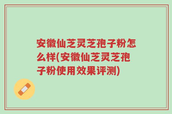 安徽仙芝灵芝孢子粉怎么样(安徽仙芝灵芝孢子粉使用效果评测)-第1张图片-超越 安徽仙芝灵芝孢子粉怎么样(安徽仙芝灵芝孢子粉使用效果评测)-第1张图片-超越