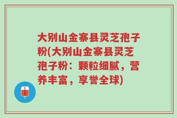 大别山金寨县灵芝孢子粉(大别山金寨县灵芝孢子粉:颗粒细腻,营养丰富,享誉全球)-第1张图片-超越 大别山金寨县灵芝孢子粉(大别山金寨县灵芝孢子粉:颗粒细腻,营养丰富,享誉全球)-第1张图片-超越