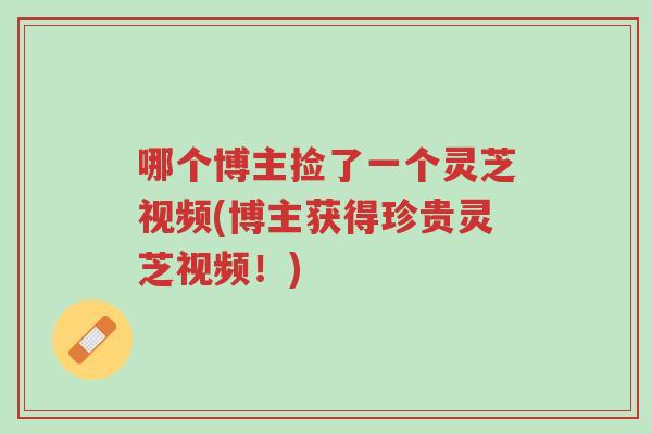 哪个博主捡了一个灵芝视频(博主获得珍贵灵芝视频!)-第1张图片-超越 哪个博主捡了一个灵芝视频(博主获得珍贵灵芝视频!)-第1张图片-超越