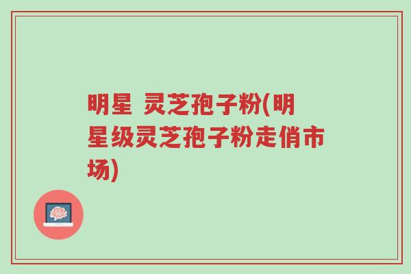 明星 灵芝孢子粉(明星级灵芝孢子粉走俏市场)-第1张图片-超越 明星 灵芝孢子粉(明星级灵芝孢子粉走俏市场)-第1张图片-超越