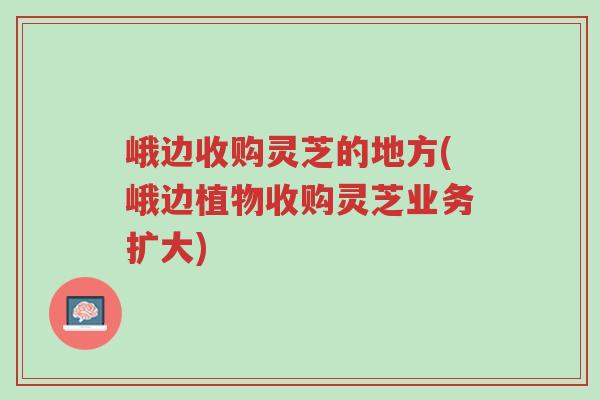 峨边收购灵芝的地方(峨边植物收购灵芝业务扩大)-第1张图片-超越 峨边收购灵芝的地方(峨边植物收购灵芝业务扩大)-第1张图片-超越
