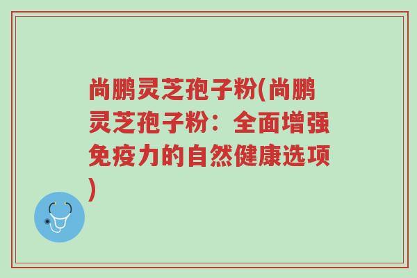 尚鹏灵芝孢子粉(尚鹏灵芝孢子粉:全面增强免疫力的自然健康选项)-第1张图片-超越 尚鹏灵芝孢子粉(尚鹏灵芝孢子粉:全面增强免疫力的自然健康选项)-第1张图片-超越