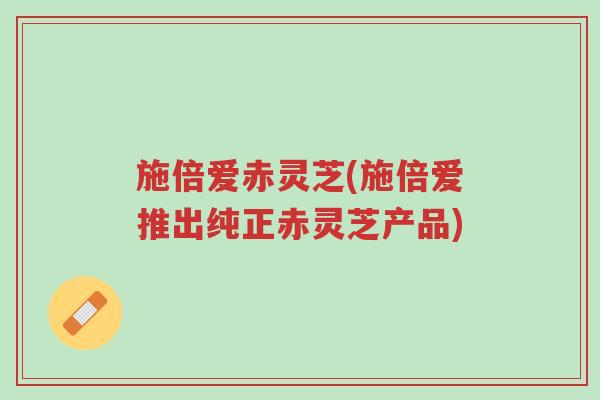 施倍爱赤灵芝(施倍爱推出纯正赤灵芝产品)-第1张图片-超越 施倍爱赤灵芝(施倍爱推出纯正赤灵芝产品)-第1张图片-超越