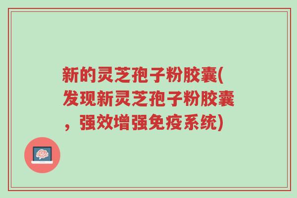 新的灵芝孢子粉胶囊(发现新灵芝孢子粉胶囊,强效增强免疫系统)-第1张图片-超越 新的灵芝孢子粉胶囊(发现新灵芝孢子粉胶囊,强效增强免疫系统)-第1张图片-超越