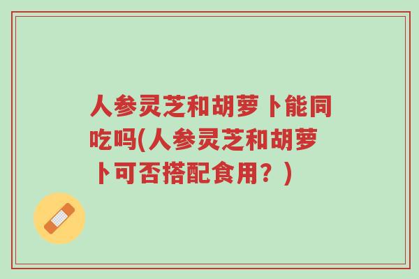 人参灵芝和胡萝卜能同吃吗(人参灵芝和胡萝卜可否搭配食用?)-第1张图片-超越 人参灵芝和胡萝卜能同吃吗(人参灵芝和胡萝卜可否搭配食用?)-第1张图片-超越