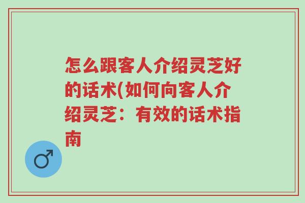 怎么跟客人介绍灵芝好的话术(如何向客人介绍灵芝：有效的话术指南-第1张图片-超越