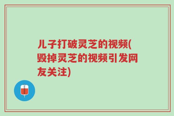 儿子打破灵芝的视频(毁掉灵芝的视频引发网友关注)-第1张图片-超越 儿子打破灵芝的视频(毁掉灵芝的视频引发网友关注)-第1张图片-超越
