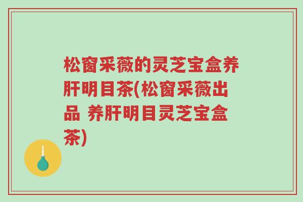 松窗采薇的灵芝宝盒养肝明目茶(松窗采薇出品 养肝明目灵芝宝盒茶)-第1张图片-超越 松窗采薇的灵芝宝盒养肝明目茶(松窗采薇出品 养肝明目灵芝宝盒茶)-第1张图片-超越