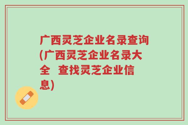 广西灵芝企业名录查询(广西灵芝企业名录大全  查找灵芝企业信息)-第1张图片-超越