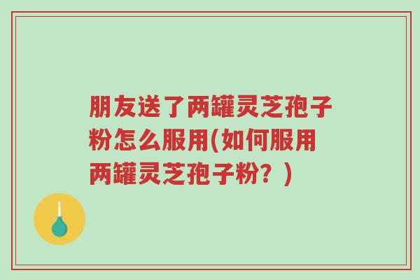 朋友送了两罐灵芝孢子粉怎么服用(如何服用两罐灵芝孢子粉?)-第1张图片-超越 朋友送了两罐灵芝孢子粉怎么服用(如何服用两罐灵芝孢子粉?)-第1张图片-超越