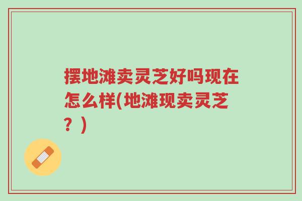 摆地滩卖灵芝好吗现在怎么样(地滩现卖灵芝？)-第1张图片-超越