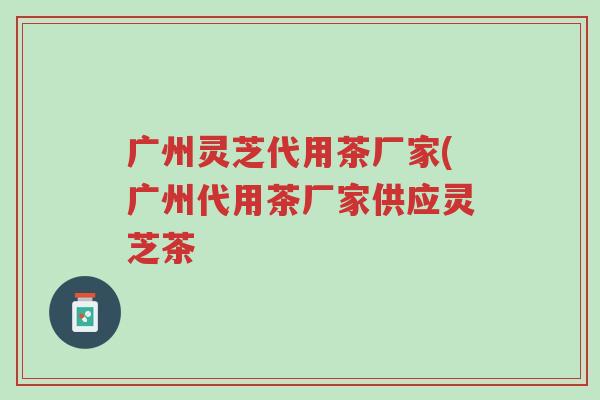 广州灵芝代用茶厂家(广州代用茶厂家供应灵芝茶-第1张图片-超越 广州灵芝代用茶厂家(广州代用茶厂家供应灵芝茶-第1张图片-超越