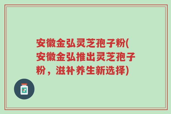 安徽金弘灵芝孢子粉(安徽金弘推出灵芝孢子粉,滋补养生新选择)-第1张图片-超越 安徽金弘灵芝孢子粉(安徽金弘推出灵芝孢子粉,滋补养生新选择)-第1张图片-超越