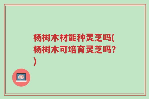 杨树木材能种灵芝吗(杨树木可培育灵芝吗?)-第1张图片-超越 杨树木材能种灵芝吗(杨树木可培育灵芝吗?)-第1张图片-超越