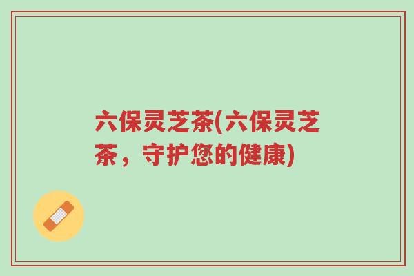 六保灵芝茶(六保灵芝茶,守护您的健康)-第1张图片-超越 六保灵芝茶(六保灵芝茶,守护您的健康)-第1张图片-超越