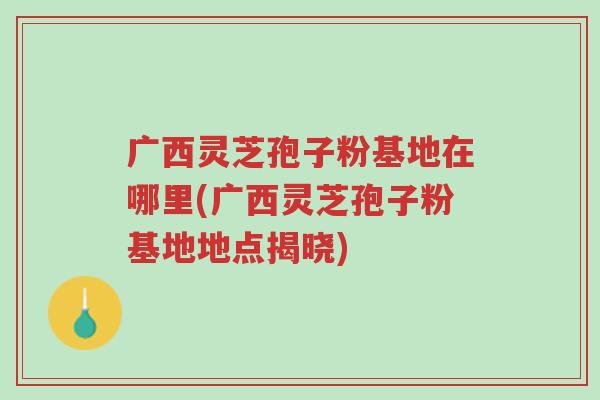 广西灵芝孢子粉基地在哪里(广西灵芝孢子粉基地地点揭晓)-第1张图片-超越